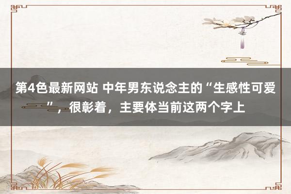 第4色最新网站 中年男东说念主的“生感性可爱”，很彰着，主要体当前这两个字上
