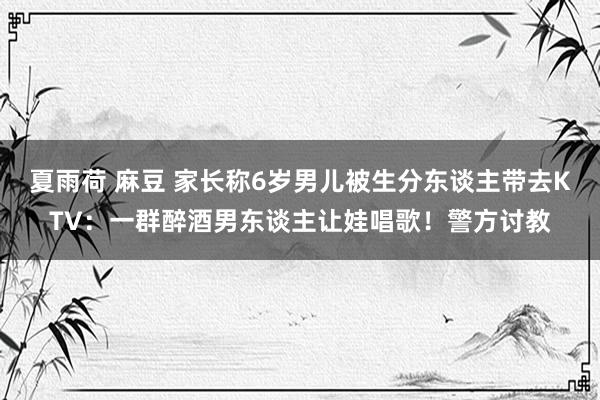 夏雨荷 麻豆 家长称6岁男儿被生分东谈主带去KTV：一群醉酒男东谈主让娃唱歌！警方讨教