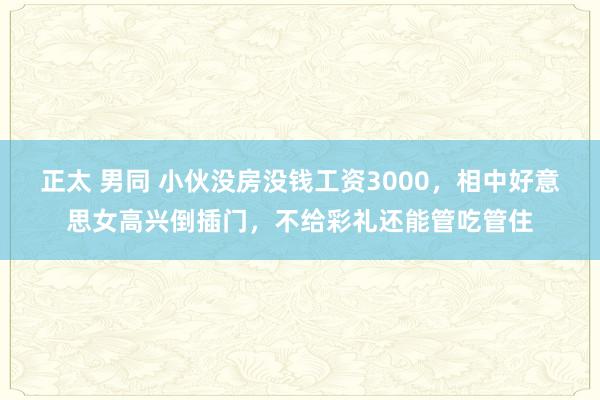 正太 男同 小伙没房没钱工资3000，相中好意思女高兴倒插门，不给彩礼还能管吃管住