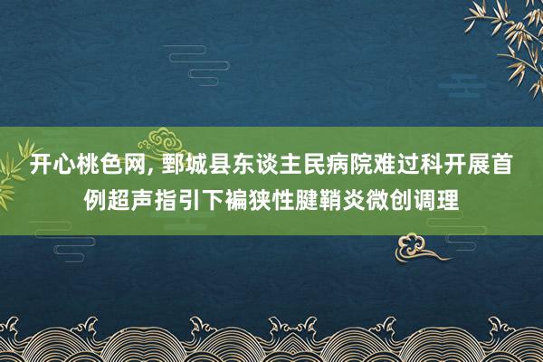 开心桃色网， 鄄城县东谈主民病院难过科开展首例超声指引下褊狭性腱鞘炎微创调理