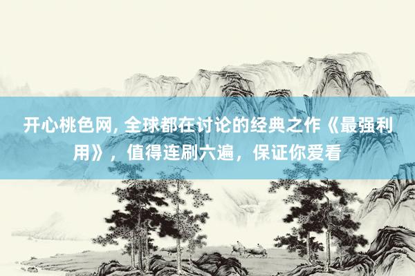 开心桃色网， 全球都在讨论的经典之作《最强利用》，值得连刷六遍，保证你爱看