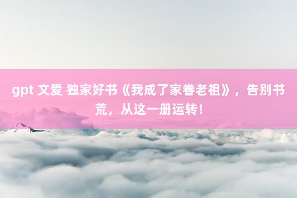 gpt 文爱 独家好书《我成了家眷老祖》，告别书荒，从这一册运转！