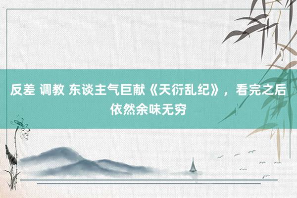 反差 调教 东谈主气巨献《天衍乱纪》，看完之后依然余味无穷