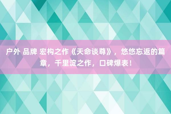 户外 品牌 宏构之作《天命谈尊》，悠悠忘返的篇章，千里淀之作，口碑爆表！