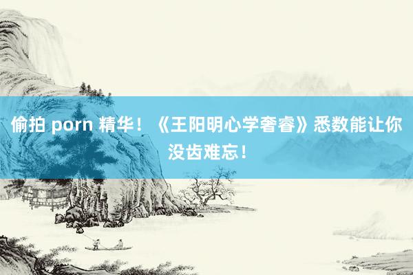 偷拍 porn 精华！《王阳明心学奢睿》悉数能让你没齿难忘！