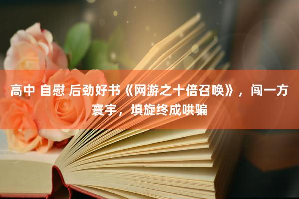 高中 自慰 后劲好书《网游之十倍召唤》，闯一方寰宇，填旋终成哄骗