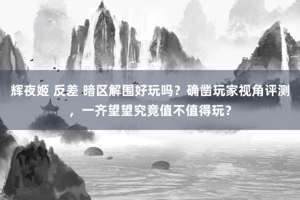 辉夜姬 反差 暗区解围好玩吗？确凿玩家视角评测，一齐望望究竟值不值得玩？