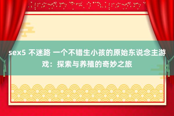 sex5 不迷路 一个不错生小孩的原始东说念主游戏：探索与养殖的奇妙之旅