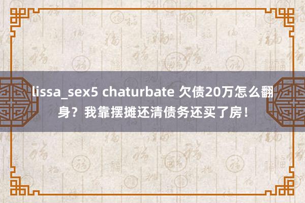 lissa_sex5 chaturbate 欠债20万怎么翻身？我靠摆摊还清债务还买了房！