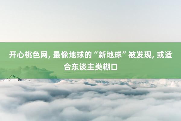 开心桃色网， 最像地球的“新地球”被发现， 或适合东谈主类糊口