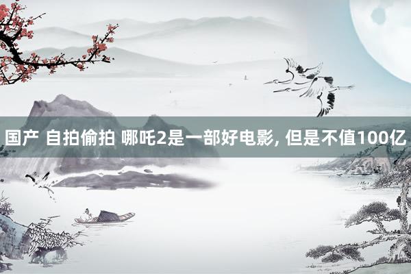 国产 自拍偷拍 哪吒2是一部好电影， 但是不值100亿