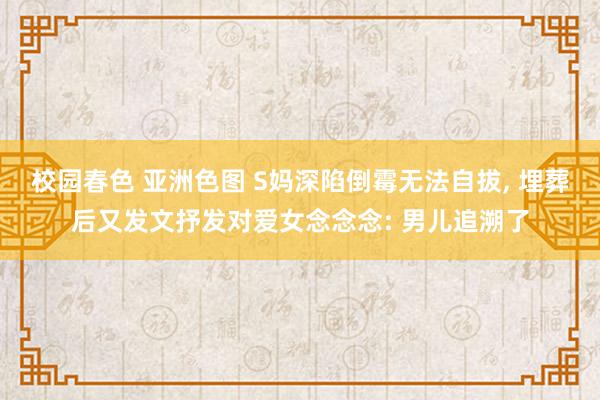 校园春色 亚洲色图 S妈深陷倒霉无法自拔， 埋葬后又发文抒发对爱女念念念: 男儿追溯了