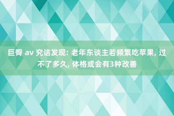 巨臀 av 究诘发现: 老年东谈主若频繁吃苹果， 过不了多久， 体格或会有3种改善