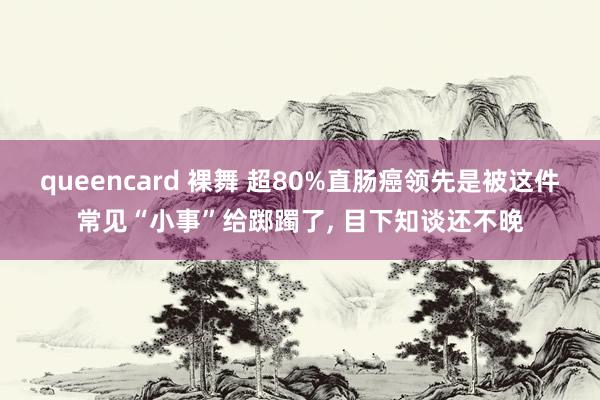 queencard 裸舞 超80%直肠癌领先是被这件常见“小事”给踯躅了， 目下知谈还不晚