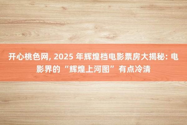 开心桃色网， 2025 年辉煌档电影票房大揭秘: 电影界的 “辉煌上河图” 有点冷清