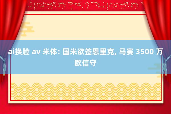 ai换脸 av 米体: 国米欲签恩里克， 马赛 3500 万欧信守