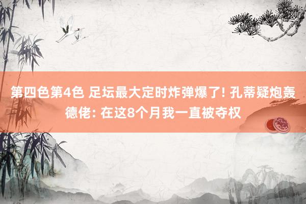 第四色第4色 足坛最大定时炸弹爆了! 孔蒂疑炮轰德佬: 在这8个月我一直被夺权