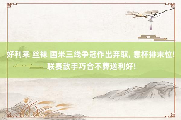 好利来 丝袜 国米三线争冠作出弃取， 意杯排末位! 联赛敌手巧合不葬送利好!