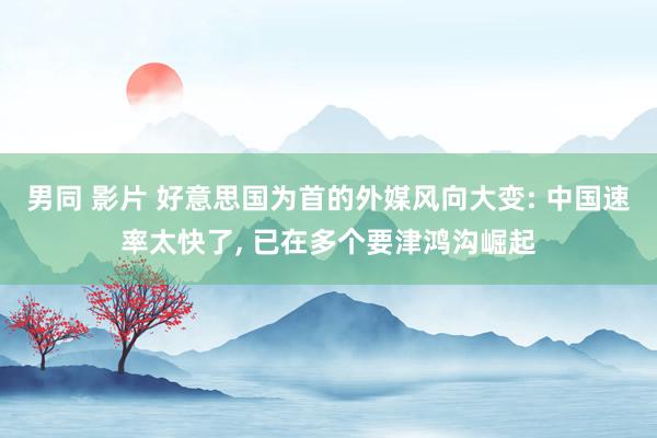 男同 影片 好意思国为首的外媒风向大变: 中国速率太快了， 已在多个要津鸿沟崛起