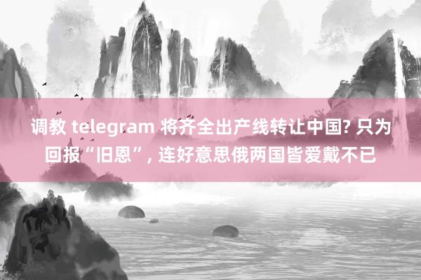 调教 telegram 将齐全出产线转让中国? 只为回报“旧恩”， 连好意思俄两国皆爱戴不已