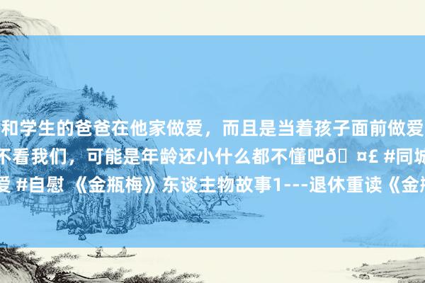 和学生的爸爸在他家做爱，而且是当着孩子面前做爱，太刺激了，孩子完全不看我们，可能是年龄还小什么都不懂吧🤣 #同城 #文爱 #自慰 《金瓶梅》东谈主物故事1---退休重读《金瓶梅》，排斥了我多年的偏见。
