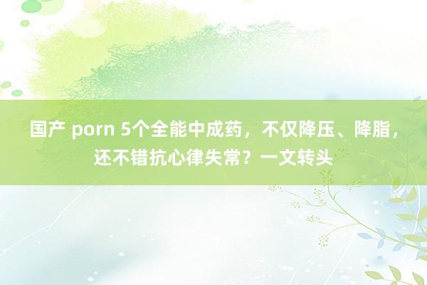 国产 porn 5个全能中成药，不仅降压、降脂，还不错抗心律失常？一文转头