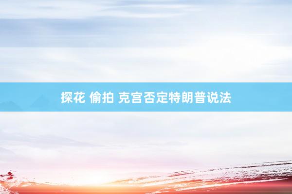 探花 偷拍 克宫否定特朗普说法