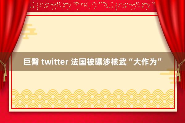 巨臀 twitter 法国被曝涉核武“大作为”